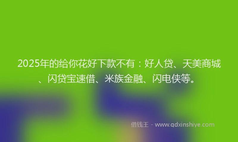 2025年的给你花好下款不有：好人贷、天美商城、闪贷宝速借、米族金融、闪电侠等。