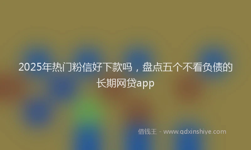 2025年热门粉信好下款吗，盘点五个不看负债的长期网贷app