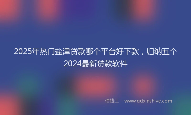 2025年热门盐津贷款哪个平台好下款，归纳五个2024最新贷款软件