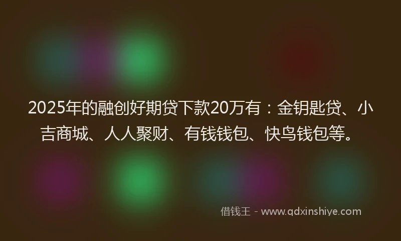 2025年的融创好期贷下款20万有：金钥匙贷、小吉商城、人人聚财、有钱钱包、快鸟钱包等。