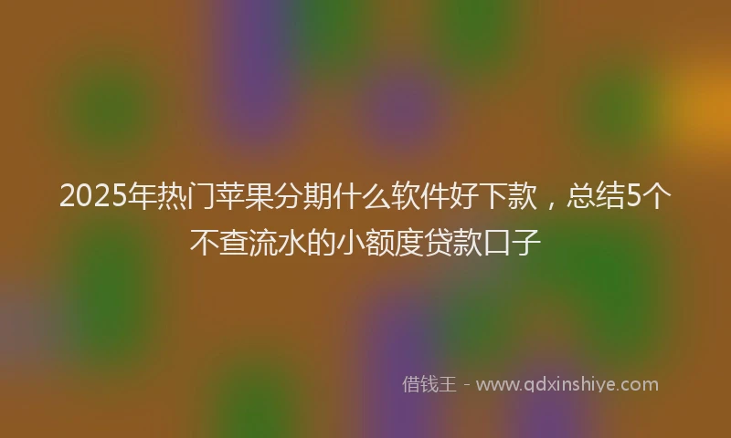 2025年热门苹果分期什么软件好下款，总结5个不查流水的小额度贷款口子