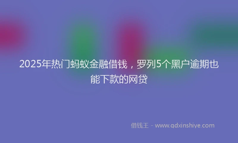 2025年热门蚂蚁金融借钱，罗列5个黑户逾期也能下款的网贷