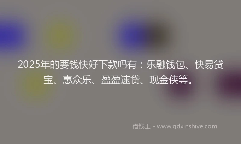 2025年的要钱快好下款吗有：乐融钱包、快易贷宝、惠众乐、盈盈速贷、现金侠等。
