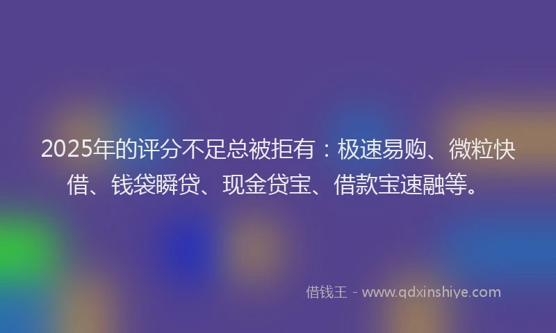 2025年的评分不足总被拒有：极速易购、微粒快借、钱袋瞬贷、现金贷宝、借款宝速融等。