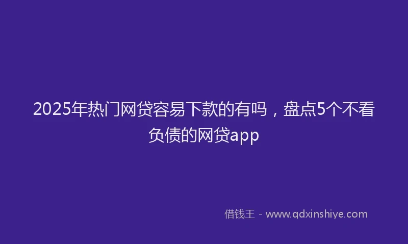 2025年热门网贷容易下款的有吗，盘点5个不看负债的网贷app