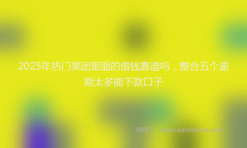 2025年热门美团里面的借钱靠谱吗，整合五个逾期太多能下款口子