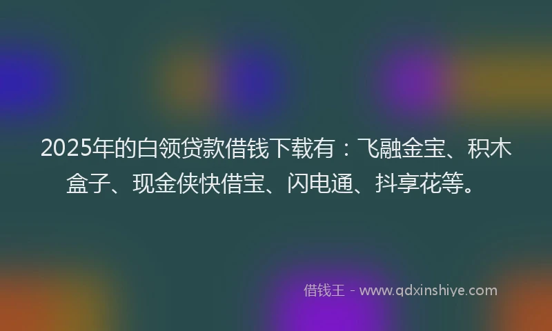 2025年的白领贷款借钱下载有：飞融金宝、积木盒子、现金侠快借宝、闪电通、抖享花等。