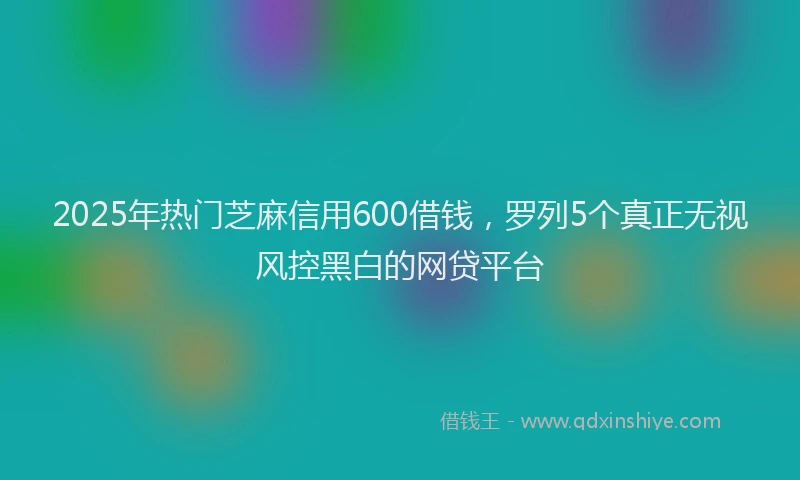 2025年热门芝麻信用600借钱，罗列5个真正无视风控黑白的网贷平台