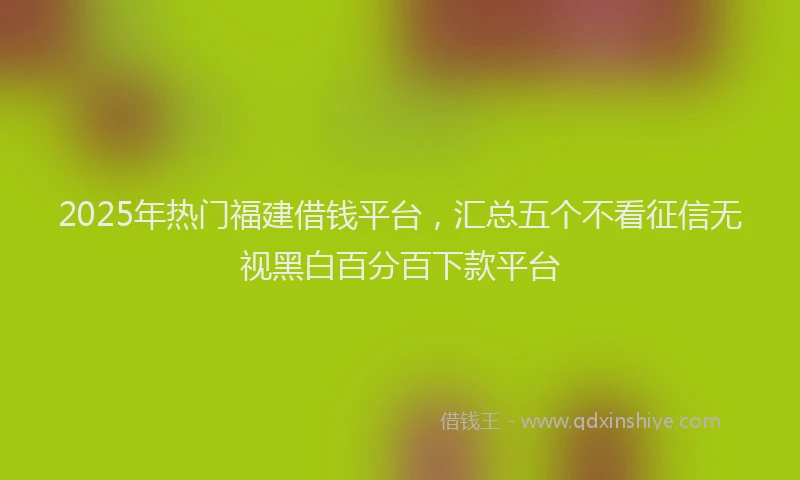 2025年热门福建借钱平台，汇总五个不看征信无视黑白百分百下款平台