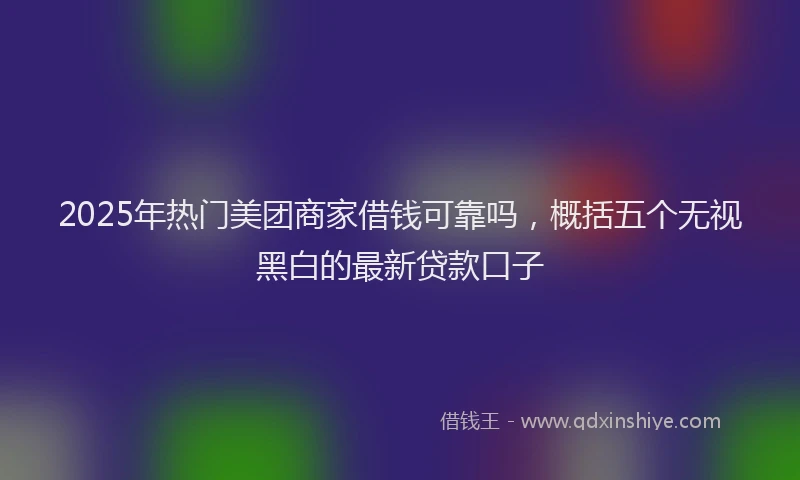 2025年热门美团商家借钱可靠吗，概括五个无视黑白的最新贷款口子
