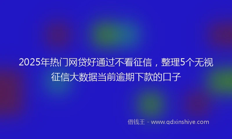 2025年热门网贷好通过不看征信，整理5个无视征信大数据当前逾期下款的口子