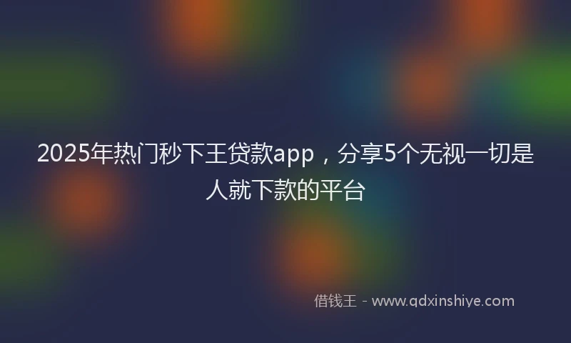 2025年热门秒下王贷款app，分享5个无视一切是人就下款的平台
