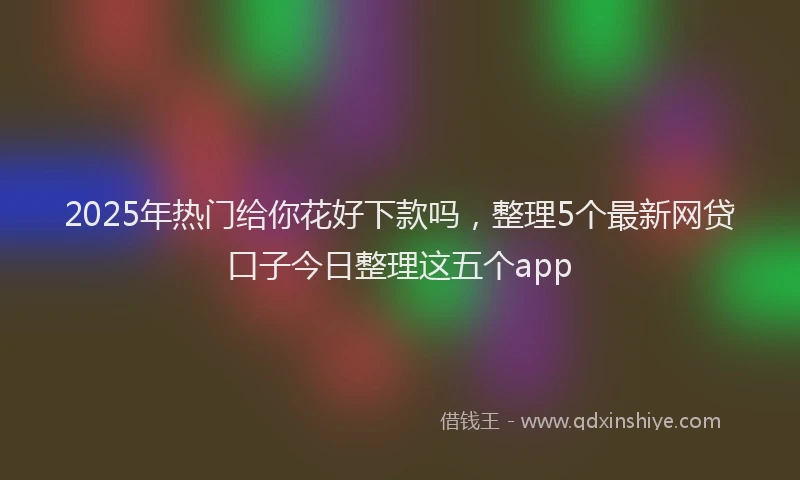 2025年热门给你花好下款吗，整理5个最新网贷口子今日整理这五个app