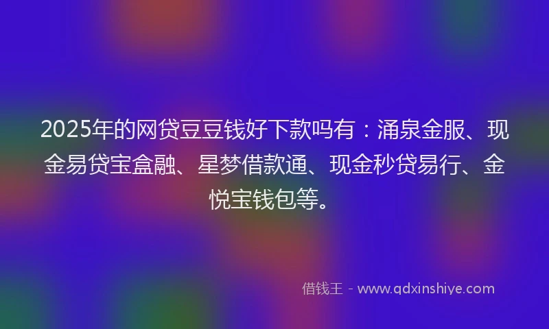2025年的网贷豆豆钱好下款吗有：涌泉金服、现金易贷宝盒融、星梦借款通、现金秒贷易行、金悦宝钱包等。