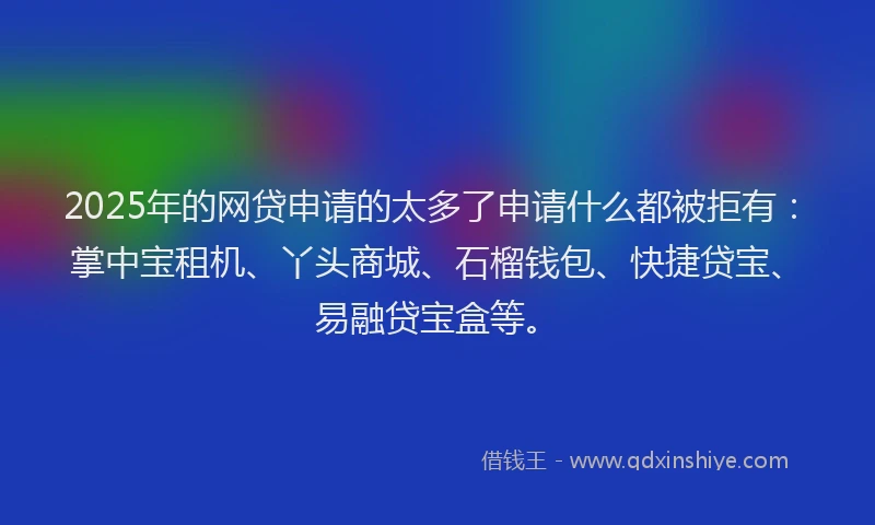 2025年的网贷申请的太多了申请什么都被拒有：掌中宝租机、丫头商城、石榴钱包、快捷贷宝、易融贷宝盒等。
