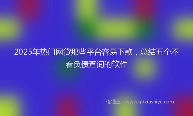 2025年热门网贷那些平台容易下款，总结五个不看负债查询的软件