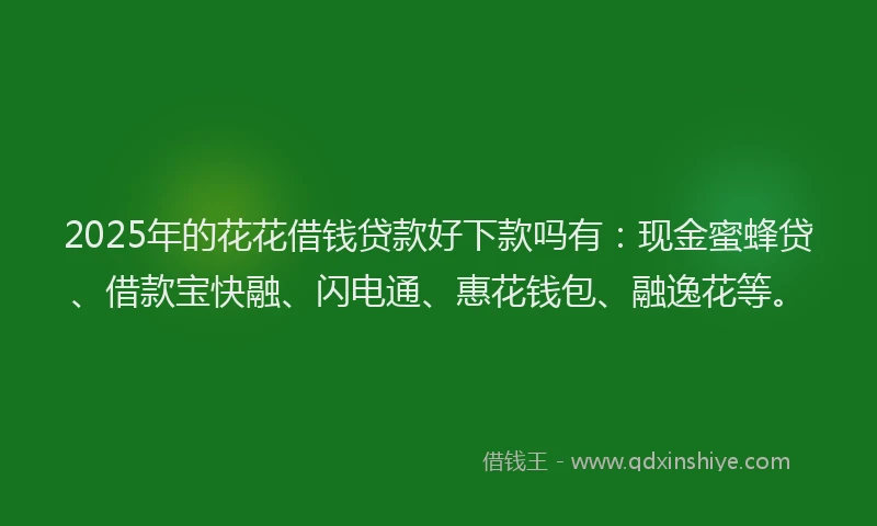 2025年的花花借钱贷款好下款吗有：现金蜜蜂贷、借款宝快融、闪电通、惠花钱包、融逸花等。
