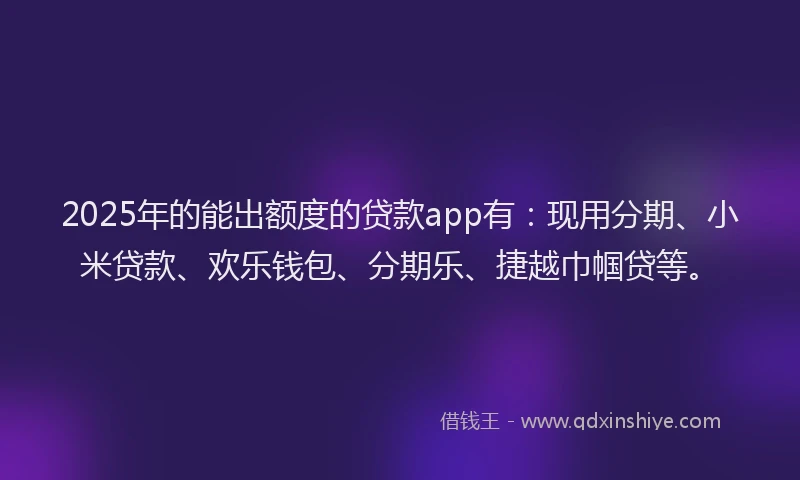 2025年的能出额度的贷款app有：现用分期、小米贷款、欢乐钱包、分期乐、捷越巾帼贷等。