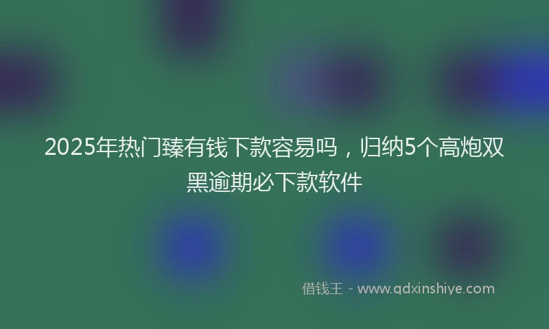 2025年热门臻有钱下款容易吗，归纳5个高炮双黑逾期必下款软件