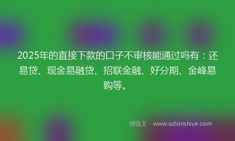 2025年的直接下款的口子不审核能通过吗有：还易贷、现金易融贷、招联金融、好分期、金峰易购等。