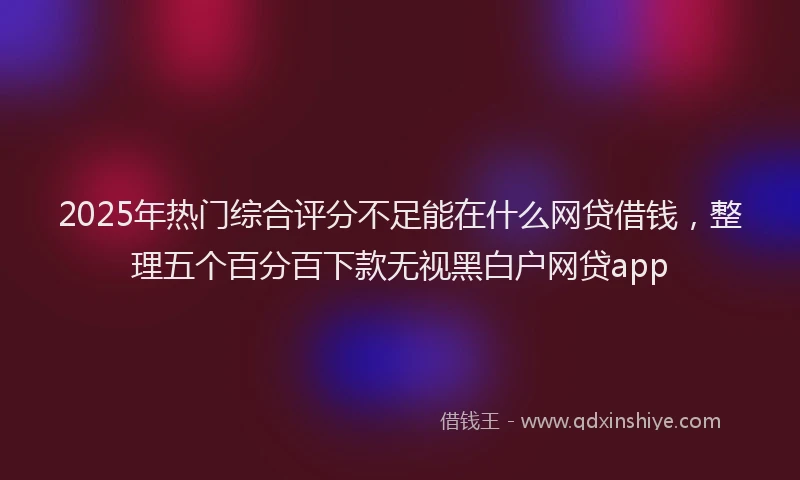 2025年热门综合评分不足能在什么网贷借钱，整理五个百分百下款无视黑白户网贷app