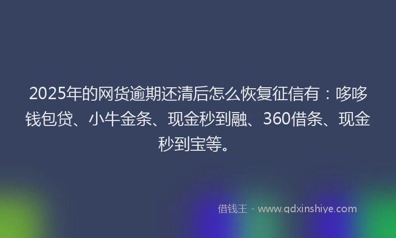 2025年的网货逾期还清后怎么恢复征信有：哆哆钱包贷、小牛金条、现金秒到融、360借条、现金秒到宝等。