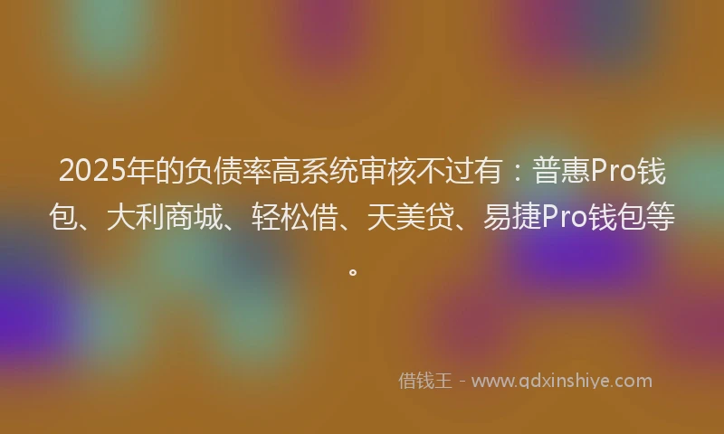 2025年的负债率高系统审核不过有：普惠Pro钱包、大利商城、轻松借、天美贷、易捷Pro钱包等。