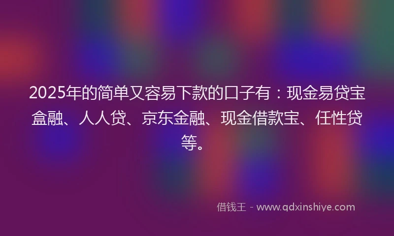 2025年的简单又容易下款的口子有：现金易贷宝盒融、人人贷、京东金融、现金借款宝、任性贷等。