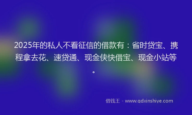 2025年的私人不看征信的借款有：省时贷宝、携程拿去花、速贷通、现金侠快借宝、现金小站等。