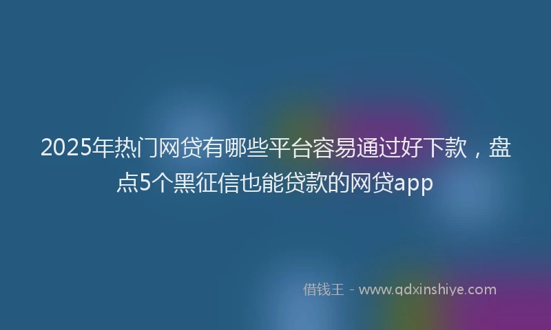 2025年热门网贷有哪些平台容易通过好下款，盘点5个黑征信也能贷款的网贷app