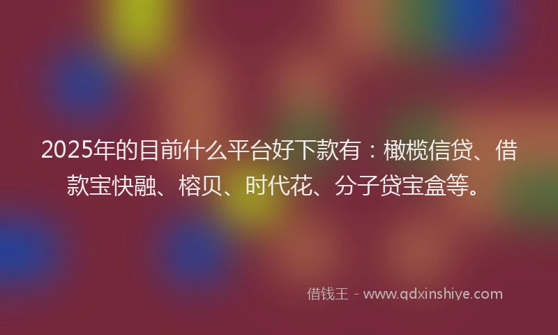 2025年的目前什么平台好下款有：橄榄信贷、借款宝快融、榕贝、时代花、分子贷宝盒等。