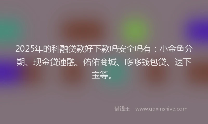2025年的科融贷款好下款吗安全吗有：小金鱼分期、现金贷速融、佑佑商城、哆哆钱包贷、速下宝等。