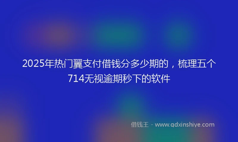 2025年热门翼支付借钱分多少期的，梳理五个714无视逾期秒下的软件