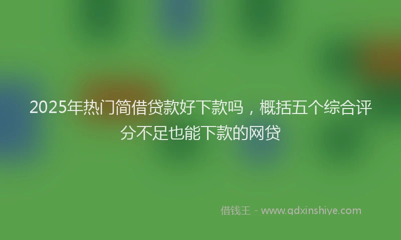 2025年热门简借贷款好下款吗，概括五个综合评分不足也能下款的网贷