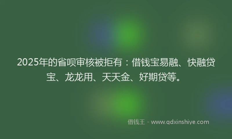 2025年的省呗审核被拒有：借钱宝易融、快融贷宝、龙龙用、天天金、好期贷等。