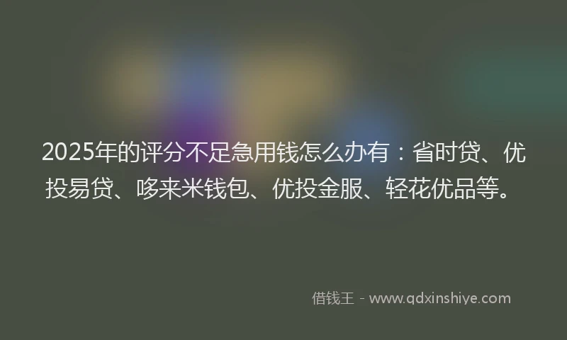 2025年的评分不足急用钱怎么办有：省时贷、优投易贷、哆来米钱包、优投金服、轻花优品等。