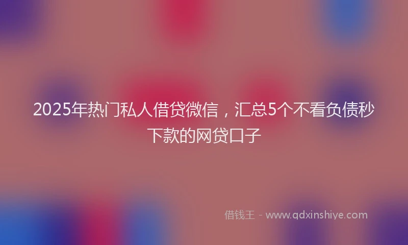 2025年热门私人借贷微信，汇总5个不看负债秒下款的网贷口子