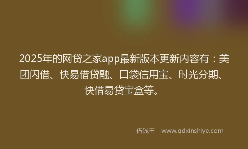 2025年的网贷之家app最新版本更新内容有：美团闪借、快易借贷融、口袋信用宝、时光分期、快借易贷宝盒等。
