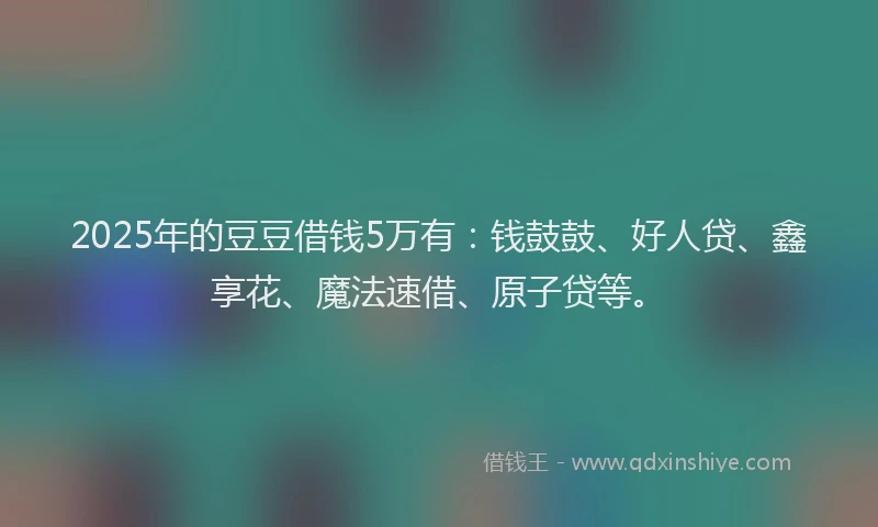 2025年的豆豆借钱5万有：钱鼓鼓、好人贷、鑫享花、魔法速借、原子贷等。