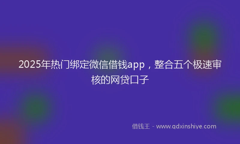 2025年热门绑定微信借钱app，整合五个极速审核的网贷口子