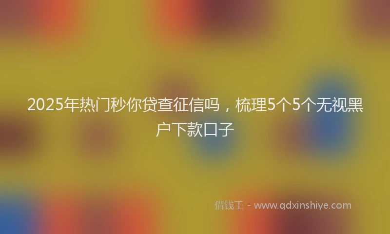 2025年热门秒你贷查征信吗，梳理5个5个无视黑户下款口子
