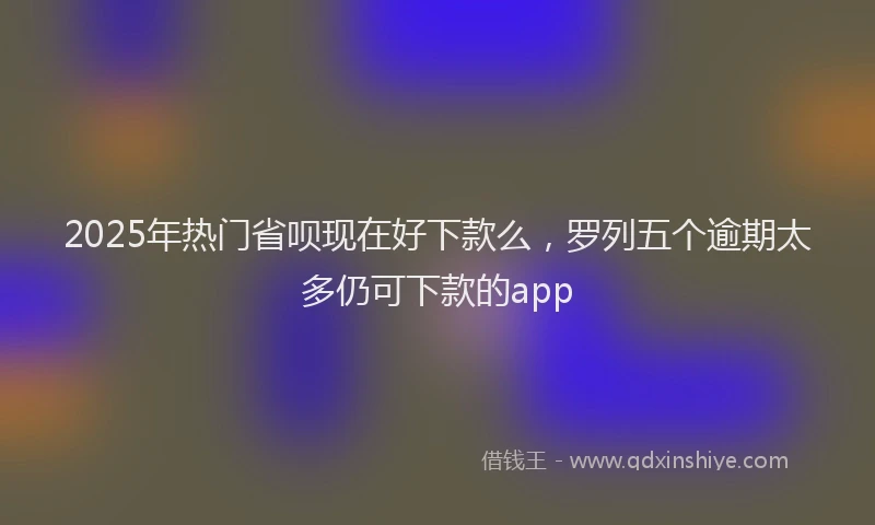 2025年热门省呗现在好下款么，罗列五个逾期太多仍可下款的app