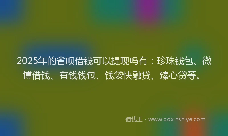 2025年的省呗借钱可以提现吗有：珍珠钱包、微博借钱、有钱钱包、钱袋快融贷、臻心贷等。