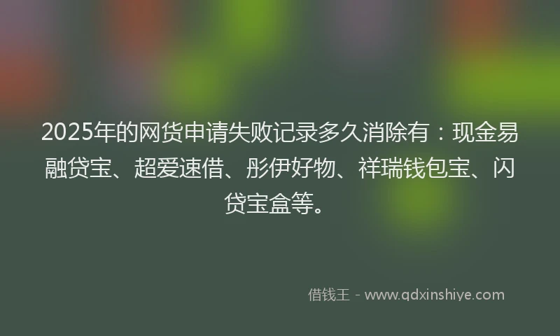 2025年的网货申请失败记录多久消除有：现金易融贷宝、超爱速借、彤伊好物、祥瑞钱包宝、闪贷宝盒等。