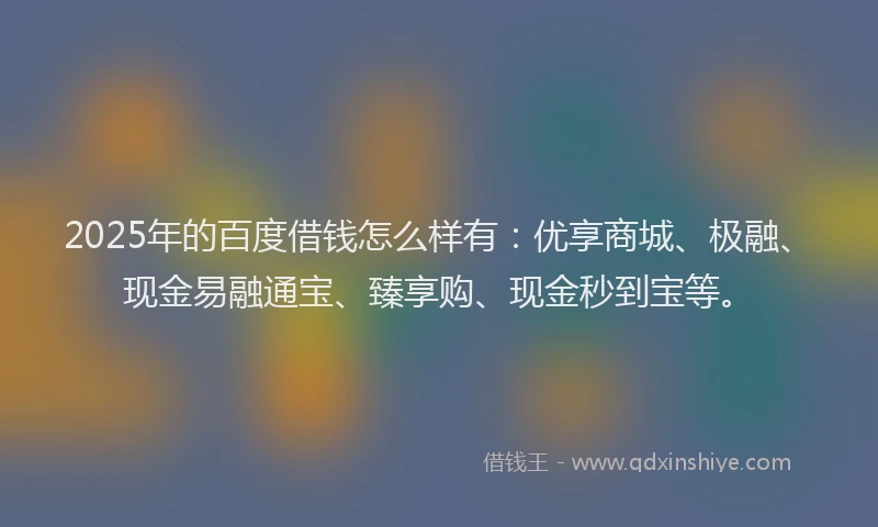 2025年的百度借钱怎么样有：优享商城、极融、现金易融通宝、臻享购、现金秒到宝等。