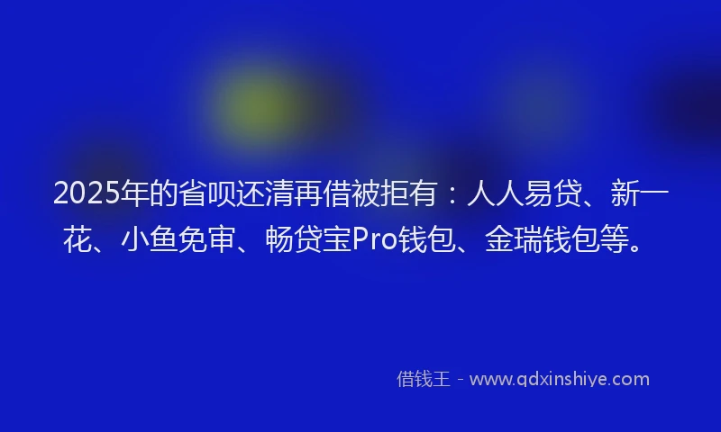 2025年的省呗还清再借被拒有：人人易贷、新一花、小鱼免审、畅贷宝Pro钱包、金瑞钱包等。