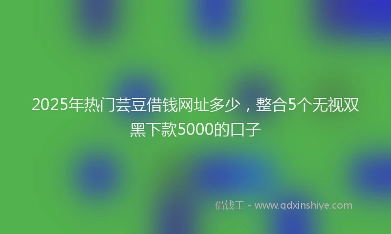 2025年热门芸豆借钱网址多少，整合5个无视双黑下款5000的口子