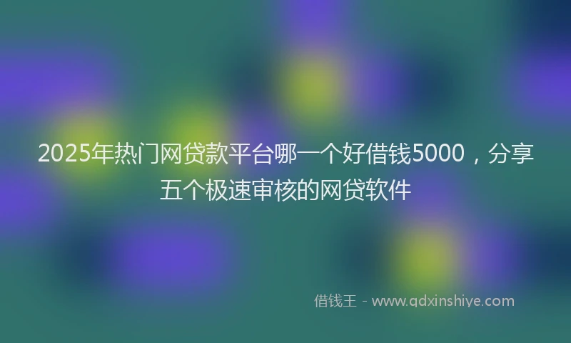 2025年热门网贷款平台哪一个好借钱5000，分享五个极速审核的网贷软件