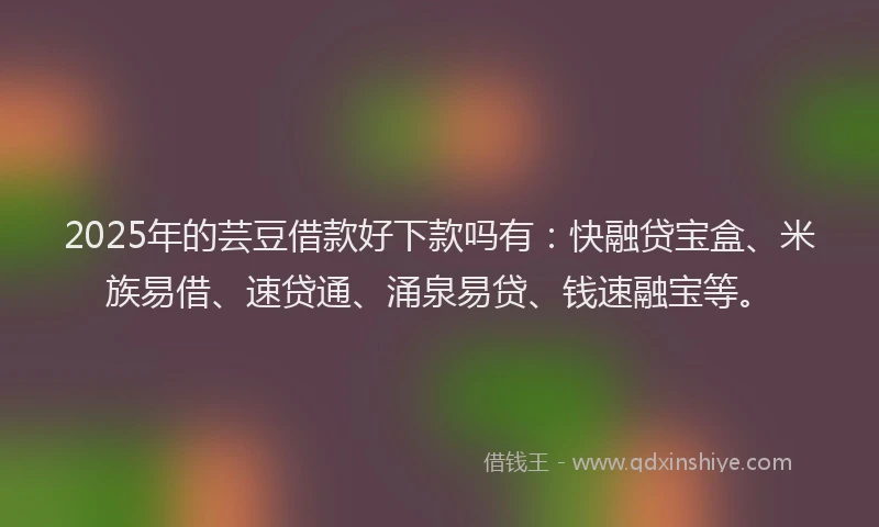 2025年的芸豆借款好下款吗有：快融贷宝盒、米族易借、速贷通、涌泉易贷、钱速融宝等。