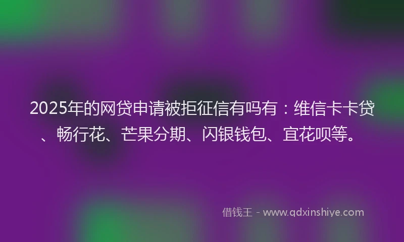 2025年的网贷申请被拒征信有吗有：维信卡卡贷、畅行花、芒果分期、闪银钱包、宜花呗等。